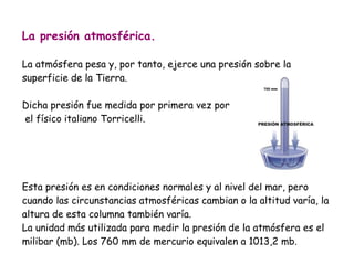La presión atmosférica.
La atmósfera pesa y, por tanto, ejerce una presión sobre la
superficie de la Tierra.
Dicha presión fue medida por primera vez por
el físico italiano Torricelli.

Esta presión es en condiciones normales y al nivel del mar, pero
cuando las circunstancias atmosféricas cambian o la altitud varía, la
altura de esta columna también varía.
La unidad más utilizada para medir la presión de la atmósfera es el
milibar (mb). Los 760 mm de mercurio equivalen a 1013,2 mb.

 