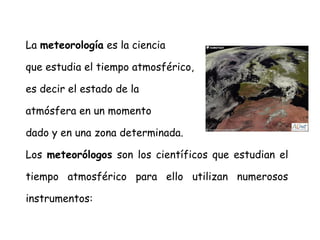 La meteorología es la ciencia
que estudia el tiempo atmosférico,
es decir el estado de la
atmósfera en un momento
dado y en una zona determinada.
Los meteorólogos son los científicos que estudian el
tiempo atmosférico para ello utilizan numerosos
instrumentos:

 