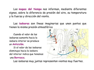Los mapas del tiempo nos informan, mediante diferentes
signos, sobre la diferencia de presión del aire, su temperatura
y la fuerza y dirección del viento.
Las isobaras son líneas imaginarias que unen puntos que
tienen la misma presión atmosférica
Cuando el valor de las
isobaras aumenta hacia la
isobara interior se produce
un Anticiclón.
Si el valor de las isobaras
disminuye hacia la isobara
del interior indica que tenemos
una Borrasca.

Las isobaras muy juntas representan vientos muy fuertes.

 