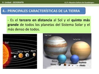 4.- PRINCIPALES CARACTERÍSTICAS DE LA TIERRA
- Es el tercero en distancia al Sol y el quinto más
grande de todos los planetas del Sistema Solar y el
más denso de todos.
II- Unidad : GEOGRAFÍA I.E.P «Nuestra Señora de Guadalupe»
 