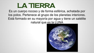 LA TIERRA 
Es un cuerpo rocoso y de forma esférica, achatada por 
los polos. Pertenece al grupo de los planetas interiores. 
Está formado en su mayoría por agua y tiene un satélite 
natural que es la LUNA 
 