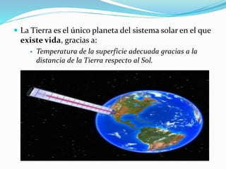  La Tierra es el único planeta del sistema solar en el que 
existe vida, gracias a: 
 Temperatura de la superficie adecuada gracias a la 
distancia de la Tierra respecto al Sol. 
 