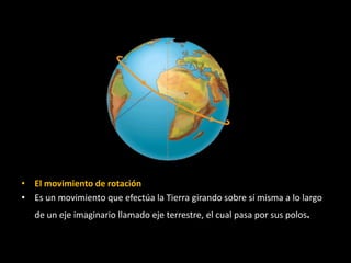 • El movimiento de rotación 
• Es un movimiento que efectúa la Tierra girando sobre sí misma a lo largo 
de un eje imaginario llamado eje terrestre, el cual pasa por sus polos. 
 