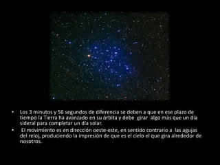 • Los 3 minutos y 56 segundos de diferencia se deben a que en ese plazo de 
tiempo la Tierra ha avanzado en su órbita y debe girar algo más que un día 
sideral para completar un día solar. 
• El movimiento es en dirección oeste-este, en sentido contrario a las agujas 
del reloj, produciendo la impresión de que es el cielo el que gira alrededor de 
nosotros. 
 