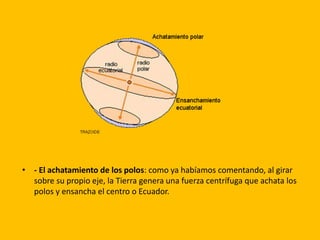 • - El achatamiento de los polos: como ya habíamos comentando, al girar 
sobre su propio eje, la Tierra genera una fuerza centrífuga que achata los 
polos y ensancha el centro o Ecuador. 
 