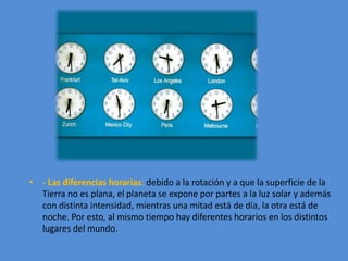 • - Las diferencias horarias: debido a la rotación y a que la superficie de la 
Tierra no es plana, el planeta se expone por partes a la luz solar y además 
con distinta intensidad, mientras una mitad está de día, la otra está de 
noche. Por esto, al mismo tiempo hay diferentes horarios en los distintos 
lugares del mundo. 
 
