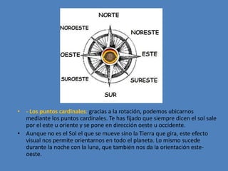 • - Los puntos cardinales: gracias a la rotación, podemos ubicarnos 
mediante los puntos cardinales. Te has fijado que siempre dicen el sol sale 
por el este u oriente y se pone en dirección oeste u occidente. 
• Aunque no es el Sol el que se mueve sino la Tierra que gira, este efecto 
visual nos permite orientarnos en todo el planeta. Lo mismo sucede 
durante la noche con la luna, que también nos da la orientación este-oeste. 
 