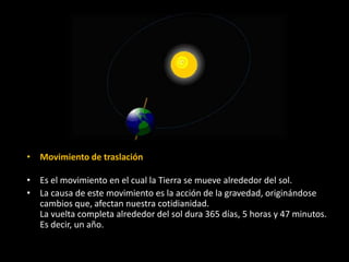 • Movimiento de traslación 
• Es el movimiento en el cual la Tierra se mueve alrededor del sol. 
• La causa de este movimiento es la acción de la gravedad, originándose 
cambios que, afectan nuestra cotidianidad. 
La vuelta completa alrededor del sol dura 365 días, 5 horas y 47 minutos. 
Es decir, un año. 
 