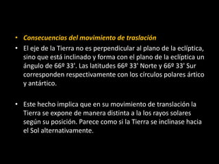 • Consecuencias del movimiento de traslación 
• El eje de la Tierra no es perpendicular al plano de la eclíptica, 
sino que está inclinado y forma con el plano de la eclíptica un 
ángulo de 66º 33'. Las latitudes 66º 33' Norte y 66º 33' Sur 
corresponden respectivamente con los círculos polares ártico 
y antártico. 
• Este hecho implica que en su movimiento de translación la 
Tierra se expone de manera distinta a la los rayos solares 
según su posición. Parece como si la Tierra se inclinase hacia 
el Sol alternativamente. 
 