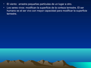 • El viento: arrastra pequeñas partículas de un lugar a otro.
• Los seres vivos: modifican la superficie de la corteza terrestre. El ser
humano es el ser vivo con mayor capacidad para modificar la superficie
terrestre.
 