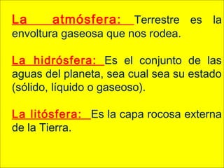 La atmósfera: Terrestre es la
envoltura gaseosa que nos rodea.
La hidrósfera: Es el conjunto de las
aguas del planeta, sea cual sea su estado
(sólido, líquido o gaseoso).
La litósfera: Es la capa rocosa externa
de la Tierra.