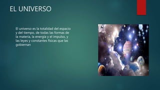 EL UNIVERSO
El universo es la totalidad del espacio
y del tiempo, de todas las formas de
la materia, la energía y el impulso, y
las leyes y constantes físicas que las
gobiernan
 