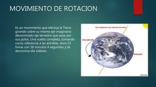 MOVIMIENTO DE ROTACION
Es un movimiento que efectúa la Tierra
girando sobre su mismo eje imaginario
denominado eje terrestre que pasa por
sus polos. Una vuelta completa, tomando
como referencia a las estrellas, dura 23
horas con 56 minutos 4 segundos y se
denomina día sidéreo.
 