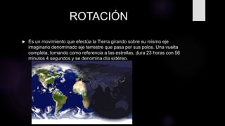 ROTACIÓN
 Es un movimiento que efectúa la Tierra girando sobre su mismo eje
imaginario denominado eje terrestre que pasa por sus polos. Una vuelta
completa, tomando como referencia a las estrellas, dura 23 horas con 56
minutos 4 segundos y se denomina día sidéreo.
 