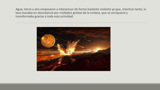 Agua, tierra y aire empezaron a interactuar de forma bastante violenta ya que, mientras tanto, la
lava manaba en abundancia por múltiples grietas de la corteza, que se enriquecía y
transformaba gracias a toda esta actividad.
 