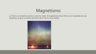 Magnetismo
La Tierra se comporta como un enorme imán. El magnetismo de la Tierra es el resultado de una
dinámica, ya que su núcleo de hierro de la Tierra no es sólido.
 