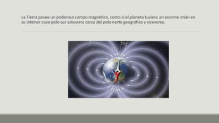 La Tierra posee un poderoso campo magnético, como si el planeta tuviera un enorme imán en
su interior cuyo polo sur estuviera cerca del polo norte geográfico y viceversa.
 