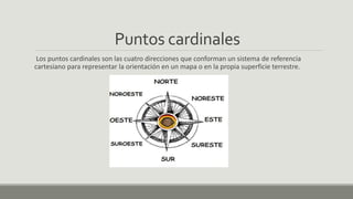 Puntos cardinales
Los puntos cardinales son las cuatro direcciones que conforman un sistema de referencia
cartesiano para representar la orientación en un mapa o en la propia superficie terrestre.
 