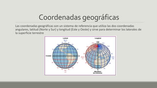 Coordenadas geográficas
Las coordenadas geográficas son un sistema de referencia que utiliza las dos coordenadas
angulares, latitud (Norte y Sur) y longitud (Este y Oeste) y sirve para determinar los laterales de
la superficie terrestre
 