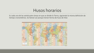 Husos horarios
Es cada una de las veinticuatro áreas en que se divide la Tierra, siguiendo la misma definición de
tiempo cronométrico. Se llaman así porque tienen forma de huso de hilar.
 