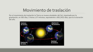 Movimiento de traslación
Por el movimiento de traslación la Tierra se mueve alrededor del Sol, impulsada por la
gravitación, en 365 días, 5 horas y 57 minutos, equivalente a 365,2422 días, que es la duración
del año.
 