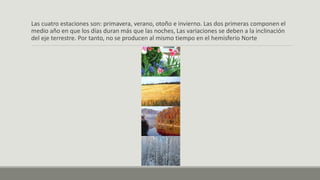 Las cuatro estaciones son: primavera, verano, otoño e invierno. Las dos primeras componen el
medio año en que los días duran más que las noches, Las variaciones se deben a la inclinación
del eje terrestre. Por tanto, no se producen al mismo tiempo en el hemisferio Norte
 