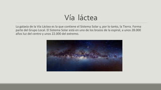 Vía láctea
La galaxia de la Vía Láctea es la que contiene el Sistema Solar y, por lo tanto, la Tierra. Forma
parte del Grupo Local. El Sistema Solar está en uno de los brazos de la espiral, a unos 28.000
años luz del centro y unos 22.000 del extremo.
 