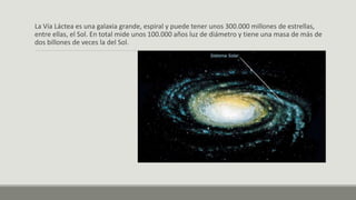 La Vía Láctea es una galaxia grande, espiral y puede tener unos 300.000 millones de estrellas,
entre ellas, el Sol. En total mide unos 100.000 años luz de diámetro y tiene una masa de más de
dos billones de veces la del Sol.
 