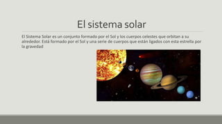 El sistema solar
El Sistema Solar es un conjunto formado por el Sol y los cuerpos celestes que orbitan a su
alrededor. Está formado por el Sol y una serie de cuerpos que están ligados con esta estrella por
la gravedad
 