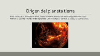 Origen del planeta tierra
Hace unos 4.470 millones de años. Entonces era un amasijo de rocas conglomeradas cuyo
interior se calentó y fundió todo el planeta. Con el tiempo la corteza se secó y se volvió sólida.
 