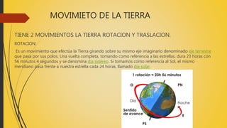 MOVIMIETO DE LA TIERRA
TIENE 2 MOVIMIENTOS LA TIERRA ROTACION Y TRASLACION.
ROTACION:
Es un movimiento que efectúa la Tierra girando sobre su mismo eje imaginario denominado eje terrestre
que pasa por sus polos. Una vuelta completa, tomando como referencia a las estrellas, dura 23 horas con
56 minutos 4 segundos y se denomina día sidéreo. Si tomamos como referencia al Sol, el mismo
meridiano pasa frente a nuestra estrella cada 24 horas, llamado día solar.
 