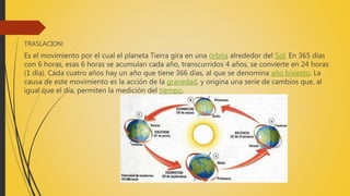 TRASLACION:
Es el movimiento por el cual el planeta Tierra gira en una órbita alrededor del Sol. En 365 días
con 6 horas, esas 6 horas se acumulan cada año, transcurridos 4 años, se convierte en 24 horas
(1 día). Cada cuatro años hay un año que tiene 366 días, al que se denomina año bisiesto. La
causa de este movimiento es la acción de la gravedad, y origina una serie de cambios que, al
igual que el día, permiten la medición del tiempo.
 