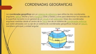 CORDENADAS GEOGRAFICAS
Las coordenadas geográficas son un sistema de referencia que utiliza las dos coordenadas
angulares, latitud (Norte y Sur) y longitud (Este y Oeste) y sirve para determinar los laterales de
la superficie terrestre (o en general de un círculo o un esferoide). Estas dos coordenadas
angulares medidas desde el centro de la Tierra son de un sistema de coordenadas esféricas
que están alineadas con su eje de un sistema de coordenadas geográficas incluye un datum,
meridiano principal y unidad angular.
 