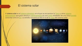 El sistema solar
El sistema solar es el sistema planetario en el que se encuentran la Tierra y otros objetos
astronómicos que giran directa o indirectamente en una órbita alrededor de una única estrella
conocida como el Sol. La estrella concentra el 99,75 % de la masa del sistema solar
 