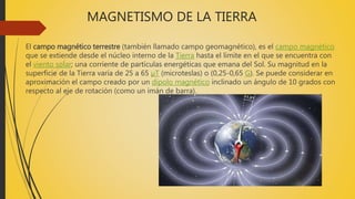 MAGNETISMO DE LA TIERRA
El campo magnético terrestre (también llamado campo geomagnético), es el campo magnético
que se extiende desde el núcleo interno de la Tierra hasta el límite en el que se encuentra con
el viento solar; una corriente de partículas energéticas que emana del Sol. Su magnitud en la
superficie de la Tierra varía de 25 a 65 µT (microteslas) o (0,25-0,65 G). Se puede considerar en
aproximación el campo creado por un dipolo magnético inclinado un ángulo de 10 grados con
respecto al eje de rotación (como un imán de barra).
 