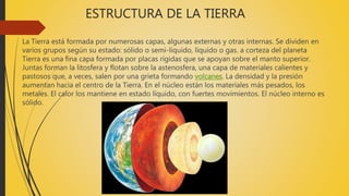 ESTRUCTURA DE LA TIERRA
La Tierra está formada por numerosas capas, algunas externas y otras internas. Se dividen en
varios grupos según su estado: sólido o semi-líquido, líquido o gas. a corteza del planeta
Tierra es una fina capa formada por placas rígidas que se apoyan sobre el manto superior.
Juntas forman la litosfera y flotan sobre la astenosfera, una capa de materiales calientes y
pastosos que, a veces, salen por una grieta formando volcanes. La densidad y la presión
aumentan hacia el centro de la Tierra. En el núcleo están los materiales más pesados, los
metales. El calor los mantiene en estado líquido, con fuertes movimientos. El núcleo interno es
sólido.
 