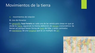 Movimientos de la tierra
A) movimientos de rotación
III. Uso de Horarios
En geografía, huso horario es cada una de las veinticuatro áreas en que se
divide la Tierra, siguiendo la misma definición de tiempo cronométrico. Se
llaman así porque tienen forma de huso de hilar, y están centrados
en meridianos de una longitud que es un múltiplo de 15°.
 