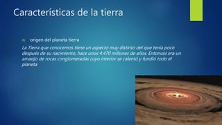 Características de la tierra
A) origen del planeta tierra
La Tierra que conocemos tiene un aspecto muy distinto del que tenía poco
después de su nacimiento, hace unos 4.470 millones de años. Entonces era un
amasijo de rocas conglomeradas cuyo interior se calentó y fundió todo el
planeta
 