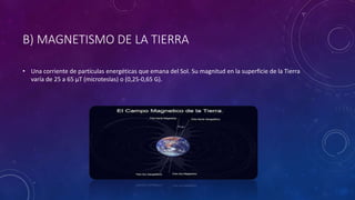 B) MAGNETISMO DE LA TIERRA
• Una corriente de partículas energéticas que emana del Sol. Su magnitud en la superficie de la Tierra
varía de 25 a 65 µT (microteslas) o (0,25-0,65 G).
 