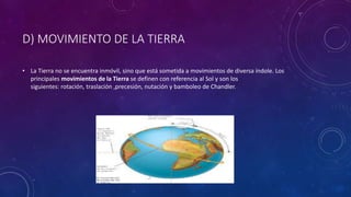 D) MOVIMIENTO DE LA TIERRA
• La Tierra no se encuentra inmóvil, sino que está sometida a movimientos de diversa índole. Los
principales movimientos de la Tierra se definen con referencia al Sol y son los
siguientes: rotación, traslación ,precesión, nutación y bamboleo de Chandler.
 