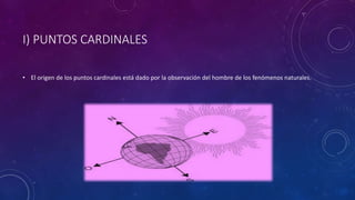 I) PUNTOS CARDINALES
• El origen de los puntos cardinales está dado por la observación del hombre de los fenómenos naturales.
 