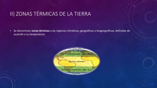 II) ZONAS TÉRMICAS DE LA TIERRA
• Se denominan zonas térmicas a las regiones climáticas, geográficas o biogeográficas, definidas de
acuerdo a su temperatura.
 