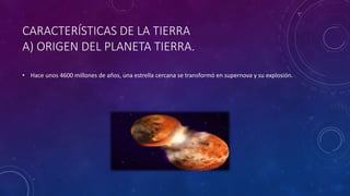 CARACTERÍSTICAS DE LA TIERRA
A) ORIGEN DEL PLANETA TIERRA.
• Hace unos 4600 millones de años, una estrella cercana se transformó en supernova y su explosión.
 