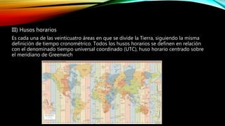 III) Husos horarios
Es cada una de las veinticuatro áreas en que se divide la Tierra, siguiendo la misma
definición de tiempo cronométrico. Todos los husos horarios se definen en relación
con el denominado tiempo universal coordinado (UTC), huso horario centrado sobre
el meridiano de Greenwich
 