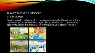 b) Movimiento de traslación
I)Las estaciones
Son los periodos del año en los que las condiciones climáticas imperantes se
mantienen en una determinada región. Estos periodos son cuatro y duran
aproximadamente tres meses y son primavera, verano, otoño e invierno.
 