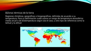 II)Zonas térmicas de la tierra
Regiones climáticas, geográficas o biogeográficas, definidas de acuerdo a su
temperatura. Para su delimitación suele usarse un rango de temperatura atmosférica
media anual o de biotemperatura según sea el caso, u otro tipo de referencia como la
latitud y la altitud
 