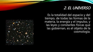 2. EL UNIVERSO
Es la totalidad del espacio y del
tiempo, de todas las formas de la
materia, la energía y el impulso, y
las leyes y constantes físicas que
las gobiernan, es el objeto de la
cosmología.
 