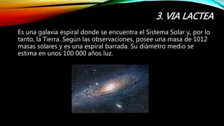 3. VIA LACTEA
Es una galaxia espiral donde se encuentra el Sistema Solar y, por lo
tanto, la Tierra. Según las observaciones, posee una masa de 1012
masas solares y es una espiral barrada. Su diámetro medio se
estima en unos 100 000 años luz.
 