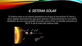 4. SISTEMA SOLAR
El sistema solar es el sistema planetario en el que se encuentran la Tierra y
otros objetos astronómicos que giran directa o indirectamente en una órbita
alrededor de una única estrella conocida como el Sol. La estrella concentra el
99,75 % de la masa del sistema solar.
 