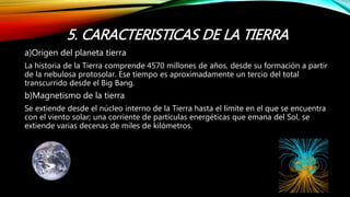 5. CARACTERISTICAS DE LA TIERRA
a)Origen del planeta tierra
La historia de la Tierra comprende 4570 millones de años, desde su formación a partir
de la nebulosa protosolar. Ese tiempo es aproximadamente un tercio del total
transcurrido desde el Big Bang.
b)Magnetismo de la tierra
Se extiende desde el núcleo interno de la Tierra hasta el límite en el que se encuentra
con el viento solar; una corriente de partículas energéticas que emana del Sol, se
extiende varias decenas de miles de kilómetros.
 